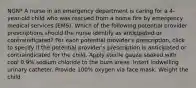 NGN* A nurse in an emergency department is caring for a 4-year-old child who was rescued from a home fire by emergency medical services (EMS). Which of the following potential provider prescriptions should the nurse identify as anticipated or contraindicated? For each potential provider's prescription, click to specify if the potential provider's prescription is anticipated or contraindicated for the child. Apply sterile gauze soaked with cool 0.9% sodium chloride to the burn areas. Insert indwelling urinary catheter. Provide 100% oxygen via face mask. Weight the child.