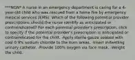 ***NGN* A nurse in an emergency department is caring for a 4-year-old child who was rescued from a home fire by emergency medical services (EMS). Which of the following potential provider prescriptions should the nurse identify as anticipated or contraindicated? For each potential provider's prescription, click to specify if the potential provider's prescription is anticipated or contraindicated for the child. -Apply sterile gauze soaked with cool 0.9% sodium chloride to the burn areas. -Insert indwelling urinary catheter. -Provide 100% oxygen via face mask. -Weight the child.