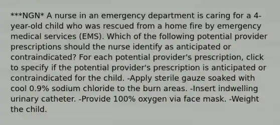 ***NGN* A nurse in an emergency department is caring for a 4-year-old child who was rescued from a home fire by emergency medical services (EMS). Which of the following potential provider prescriptions should the nurse identify as anticipated or contraindicated? For each potential provider's prescription, click to specify if the potential provider's prescription is anticipated or contraindicated for the child. -Apply sterile gauze soaked with cool 0.9% sodium chloride to the burn areas. -Insert indwelling urinary catheter. -Provide 100% oxygen via face mask. -Weight the child.