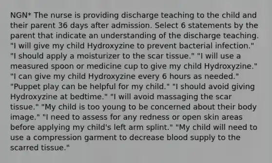 NGN* The nurse is providing discharge teaching to the child and their parent 36 days after admission. Select 6 statements by the parent that indicate an understanding of the discharge teaching. "I will give my child Hydroxyzine to prevent bacterial infection." "I should apply a moisturizer to the scar tissue." "I will use a measured spoon or medicine cup to give my child Hydroxyzine." "I can give my child Hydroxyzine every 6 hours as needed." "Puppet play can be helpful for my child." "I should avoid giving Hydroxyzine at bedtime." "I will avoid massaging the scar tissue." "My child is too young to be concerned about their body image." "I need to assess for any redness or open skin areas before applying my child's left arm splint." "My child will need to use a compression garment to decrease blood supply to the scarred tissue."