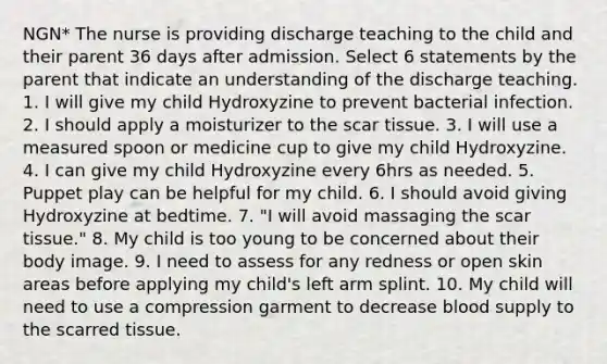 NGN* The nurse is providing discharge teaching to the child and their parent 36 days after admission. Select 6 statements by the parent that indicate an understanding of the discharge teaching. 1. I will give my child Hydroxyzine to prevent bacterial infection. 2. I should apply a moisturizer to the scar tissue. 3. I will use a measured spoon or medicine cup to give my child Hydroxyzine. 4. I can give my child Hydroxyzine every 6hrs as needed. 5. Puppet play can be helpful for my child. 6. I should avoid giving Hydroxyzine at bedtime. 7. "I will avoid massaging the scar tissue." 8. My child is too young to be concerned about their body image. 9. I need to assess for any redness or open skin areas before applying my child's left arm splint. 10. My child will need to use a compression garment to decrease blood supply to the scarred tissue.