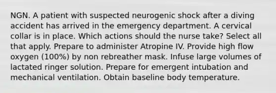 NGN. A patient with suspected neurogenic shock after a diving accident has arrived in the emergency department. A cervical collar is in place. Which actions should the nurse take? Select all that apply. Prepare to administer Atropine IV. Provide high flow oxygen (100%) by non rebreather mask. Infuse large volumes of lactated ringer solution. Prepare for emergent intubation and mechanical ventilation. Obtain baseline body temperature.