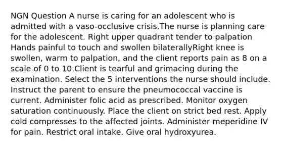 NGN Question A nurse is caring for an adolescent who is admitted with a vaso-occlusive crisis.The nurse is planning care for the adolescent. Right upper quadrant tender to palpation Hands painful to touch and swollen bilaterallyRight knee is swollen, warm to palpation, and the client reports pain as 8 on a scale of 0 to 10.Client is tearful and grimacing during the examination. Select the 5 interventions the nurse should include. Instruct the parent to ensure the pneumococcal vaccine is current. Administer folic acid as prescribed. Monitor oxygen saturation continuously. Place the client on strict bed rest. Apply cold compresses to the affected joints. Administer meperidine IV for pain. Restrict oral intake. Give oral hydroxyurea.