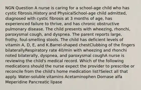 NGN Question A nurse is caring for a school-age child who has cystic fibrosis.History and PhysicalSchool-age child admitted, diagnosed with cystic fibrosis at 3 months of age, has experienced failure to thrive, and has chronic obstructive pulmonary disease. The child presents with wheezing, rhonchi, paroxysmal cough, and dyspnea. The parent reports large, frothy, foul-smelling stools. The child has deficient levels of vitamin A, D, E, and K.Barrel-shaped chestClubbing of the fingers bilaterallyRespiratory rate 40/min with wheezing and rhonchi noted bilaterally, dyspnea, and paroxysmal coughA nurse is reviewing the child's medical record. Which of the following medications should the nurse expect the provider to prescribe or reconcile from the child's home medication list?Select all that apply. Water-soluble vitamins Acetaminophen Dornase alfa Meperidine Pancreatic lipase