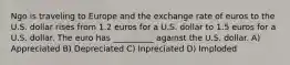 Ngo is traveling to Europe and the exchange rate of euros to the U.S. dollar rises from 1.2 euros for a U.S. dollar to 1.5 euros for a U.S. dollar. The euro has __________ against the U.S. dollar. A) Appreciated B) Depreciated C) Inpreciated D) Imploded