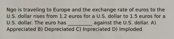 Ngo is traveling to Europe and the exchange rate of euros to the U.S. dollar rises from 1.2 euros for a U.S. dollar to 1.5 euros for a U.S. dollar. The euro has __________ against the U.S. dollar. A) Appreciated B) Depreciated C) Inpreciated D) Imploded