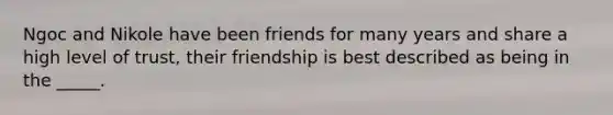 Ngoc and Nikole have been friends for many years and share a high level of trust, their friendship is best described as being in the _____.