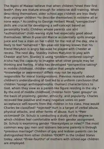 The Ngoni of Malawi believe that when children *shed their first teeth*, they are mature enough for intensive skill training. When describing themselves, older school-age children are less likely than younger children *to describe themselves in extreme all or none ways.* According to George Herbert Mead, *perspective* skills are crucial for developing a self-concept based on personality traits. Children whose parents use a(n) *authoritative* child-rearing style feel especially good about themselves. When 8-year-old Marcie accidentally spills orange juice and has a stain on her t-shirt for the rest of the day, she is likely to feel *ashamed * Ten-year-old Stanley knows that his friend MaryAnn is angry because he played with Chester at recess. The next day, Stanley invites MaryAnn to play with Chester and him. Stanley is using *problem-centered coping* A'isha has the capacity to imagine what other people may be thinking and feeling. A'isha has developed *perspective taking* In middle childhood, children realize that people whose *knowledge or awareness* differs may not be equally responsible for moral transgressions. Previous research about children's understanding of God led to a uniform conclusion that children *assign anthropomorphic (human) characteristics to God, whom they view as a parent-like figure residing in the sky. * By the end of middle childhood, children form *peer groups* on the basis of proximity, gender, ethnicity, and popularity. Charles received few positive and many negative votes on peer acceptance self-reports from the children in his class. How would Charles be classified? *rejected* Kurt is a target of verbal abuse, physical attacks, and other forms of abuse. Kurt is *Peer victimized* Dr. Schulz is conducting a study of the degree to which children feel comfortable with their gender assignment. Dr. Schulz is examining gender *Stereyotpes or roles?* The most common way gay men and lesbians become parents is through *previous marriage* Children of gay and lesbian parents can be distinguished from other children *DONT* In the United States today, about *three-fourths* of mothers with school-age children are employed.
