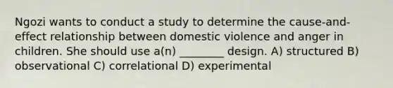 Ngozi wants to conduct a study to determine the cause-and-effect relationship between domestic violence and anger in children. She should use a(n) ________ design. A) structured B) observational C) correlational D) experimental