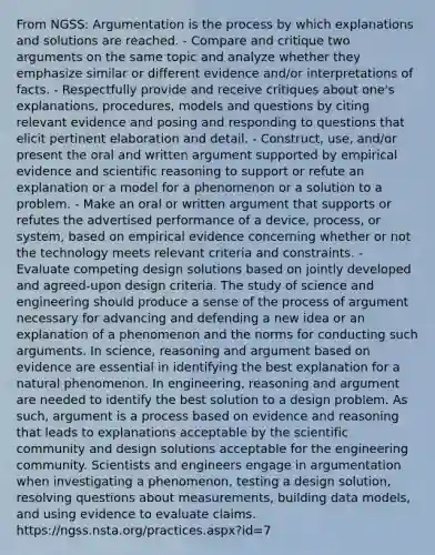 From NGSS: Argumentation is the process by which explanations and solutions are reached. - Compare and critique two arguments on the same topic and analyze whether they emphasize similar or different evidence and/or interpretations of facts. - Respectfully provide and receive critiques about one's explanations, procedures, models and questions by citing relevant evidence and posing and responding to questions that elicit pertinent elaboration and detail. - Construct, use, and/or present the oral and written argument supported by empirical evidence and scientific reasoning to support or refute an explanation or a model for a phenomenon or a solution to a problem. - Make an oral or written argument that supports or refutes the advertised performance of a device, process, or system, based on empirical evidence concerning whether or not the technology meets relevant criteria and constraints. - Evaluate competing design solutions based on jointly developed and agreed-upon design criteria. The study of science and engineering should produce a sense of the process of argument necessary for advancing and defending a new idea or an explanation of a phenomenon and the norms for conducting such arguments. In science, reasoning and argument based on evidence are essential in identifying the best explanation for a natural phenomenon. In engineering, reasoning and argument are needed to identify the best solution to a design problem. As such, argument is a process based on evidence and reasoning that leads to explanations acceptable by the scientific community and design solutions acceptable for the engineering community. Scientists and engineers engage in argumentation when investigating a phenomenon, testing a design solution, resolving questions about measurements, building data models, and using evidence to evaluate claims. https://ngss.nsta.org/practices.aspx?id=7