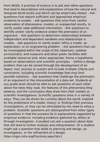 From NGSS: A practice of science is to ask and refine questions that lead to descriptions and explanations of how the natural and designed world works and which can be empirically tested. - Ask questions that require sufficient and appropriate empirical evidence to answer. - Ask questions that arise from careful observation of phenomena, models, or unexpected results, to clarify and/or seek additional information. - Ask questions to identify and/or clarify evidence and/or the premise(s) of an argument. - Ask questions to determine relationships between independent and dependent variables and relationships in models. - Ask questions to clarify and/or refine a model, an explanation, or an engineering problem. - Ask questions that can be investigated within the scope of the classroom, outdoor environment, and museums and other public facilities with available resources and, when appropriate, frame a hypothesis based on observations and scientific principles. - Define a design problem that can be solved through the development of an object, tool, process or system and include multiple criteria and constraints, including scientific knowledge that may limit possible solutions. - Ask questions that challenge the premise(s) of an argument or the interpretation of a data set. Students at any grade level should be able to ask questions of each other about the texts they read, the features of the phenomena they observe, and the conclusions they draw from their models or scientific investigations. Scientific questions arise in a variety of ways. They can be driven by curiosity about the world, inspired by the predictions of a model, theory, or findings from previous investigations, or they can be stimulated by the need to solve a problem. Scientific questions are distinguished from other types of questions in that the answers lie in explanations supported by empirical evidence, including evidence gathered by others or through investigation. A student can ask a question about data that will lead to further analysis and interpretation. Or a student might ask a question that leads to planning and design, an investigation, or the refinement of a design. https://ngss.nsta.org/Practices.aspx?id=1