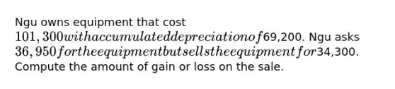 Ngu owns equipment that cost 101,300 with accumulated depreciation of69,200. Ngu asks 36,950 for the equipment but sells the equipment for34,300. Compute the amount of gain or loss on the sale.