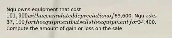 Ngu owns equipment that cost 101,900 with accumulated depreciation of69,600. Ngu asks 37,100 for the equipment but sells the equipment for34,400. Compute the amount of gain or loss on the sale.