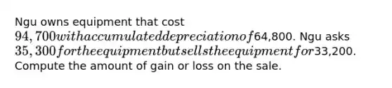 Ngu owns equipment that cost 94,700 with accumulated depreciation of64,800. Ngu asks 35,300 for the equipment but sells the equipment for33,200. Compute the amount of gain or loss on the sale.