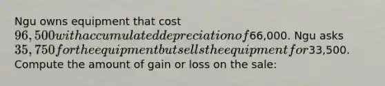 Ngu owns equipment that cost 96,500 with accumulated depreciation of66,000. Ngu asks 35,750 for the equipment but sells the equipment for33,500. Compute the amount of gain or loss on the sale: