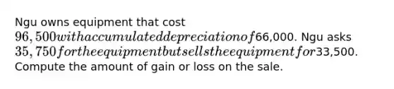 Ngu owns equipment that cost 96,500 with accumulated depreciation of66,000. Ngu asks 35,750 for the equipment but sells the equipment for33,500. Compute the amount of gain or loss on the sale.