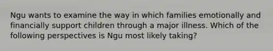 Ngu wants to examine the way in which families emotionally and financially support children through a major illness. Which of the following perspectives is Ngu most likely taking?