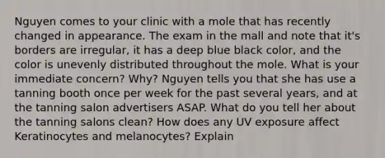 Nguyen comes to your clinic with a mole that has recently changed in appearance. The exam in the mall and note that it's borders are irregular, it has a deep blue black color, and the color is unevenly distributed throughout the mole. What is your immediate concern? Why? Nguyen tells you that she has use a tanning booth once per week for the past several years, and at the tanning salon advertisers ASAP. What do you tell her about the tanning salons clean? How does any UV exposure affect Keratinocytes and melanocytes? Explain