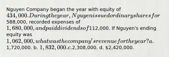 Nguyen Company began the year with equity of 434,000. During the year, Nguyen issued ordinary shares for588,000, recorded expenses of 1,680,000, and paid dividends of112,000. If Nguyen's ending equity was 1,062,000, what was the company's revenue for the year? a.1,720,000. b. 1,832,000. c.2,308,000. d. 2,420,000.