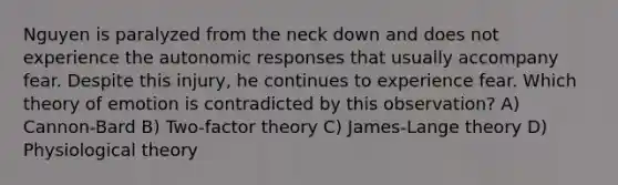 Nguyen is paralyzed from the neck down and does not experience the autonomic responses that usually accompany fear. Despite this injury, he continues to experience fear. Which theory of emotion is contradicted by this observation? A) Cannon-Bard B) Two-factor theory C) James-Lange theory D) Physiological theory