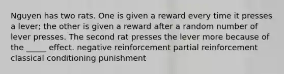 Nguyen has two rats. One is given a reward every time it presses a lever; the other is given a reward after a random number of lever presses. The second rat presses the lever more because of the _____ effect. negative reinforcement partial reinforcement classical conditioning punishment