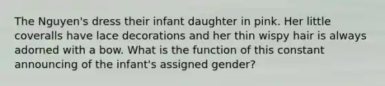 The Nguyen's dress their infant daughter in pink. Her little coveralls have lace decorations and her thin wispy hair is always adorned with a bow. What is the function of this constant announcing of the infant's assigned gender?