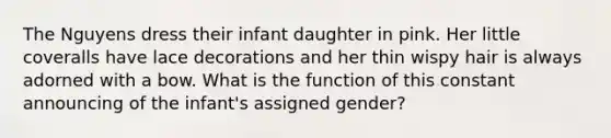 The Nguyens dress their infant daughter in pink. Her little coveralls have lace decorations and her thin wispy hair is always adorned with a bow. What is the function of this constant announcing of the infant's assigned gender?