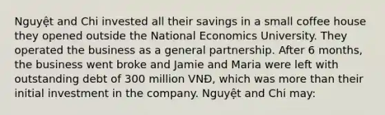 Nguyệt and Chi invested all their savings in a small coffee house they opened outside the National Economics University. They operated the business as a general partnership. After 6 months, the business went broke and Jamie and Maria were left with outstanding debt of 300 million VNĐ, which was more than their initial investment in the company. Nguyệt and Chi may: