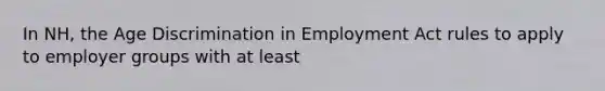 In NH, the Age Discrimination in Employment Act rules to apply to employer groups with at least