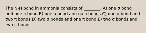 The N-H bond in ammonia consists of ________. A) one σ bond and one π bond B) one σ bond and no π bonds C) one σ bond and two π bonds D) two σ bonds and one π bond E) two σ bonds and two π bonds