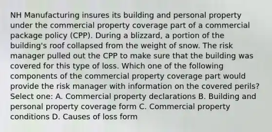 NH Manufacturing insures its building and personal property under the commercial property coverage part of a commercial package policy (CPP). During a blizzard, a portion of the building's roof collapsed from the weight of snow. The risk manager pulled out the CPP to make sure that the building was covered for this type of loss. Which one of the following components of the commercial property coverage part would provide the risk manager with information on the covered perils? Select one: A. Commercial property declarations B. Building and personal property coverage form C. Commercial property conditions D. Causes of loss form