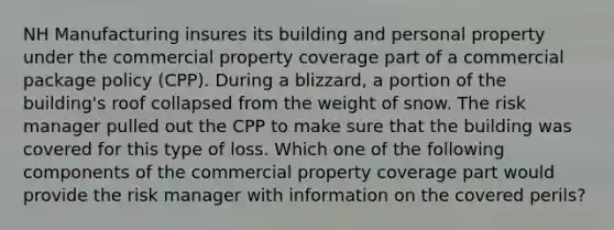 NH Manufacturing insures its building and personal property under the commercial property coverage part of a commercial package policy (CPP). During a blizzard, a portion of the building's roof collapsed from the weight of snow. The risk manager pulled out the CPP to make sure that the building was covered for this type of loss. Which one of the following components of the commercial property coverage part would provide the risk manager with information on the covered perils?