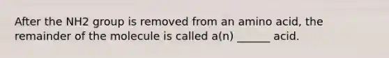 After the NH2 group is removed from an amino acid, the remainder of the molecule is called a(n) ______ acid.