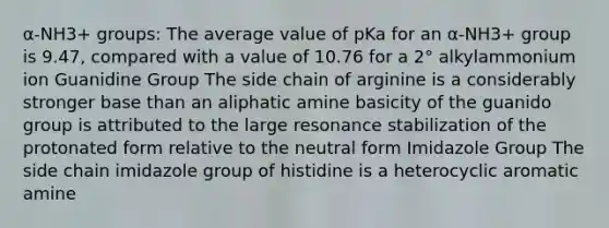 α-NH3+ groups: The average value of pKa for an α-NH3+ group is 9.47, compared with a value of 10.76 for a 2° alkylammonium ion Guanidine Group The side chain of arginine is a considerably stronger base than an aliphatic amine basicity of the guanido group is attributed to the large resonance stabilization of the protonated form relative to the neutral form Imidazole Group The side chain imidazole group of histidine is a heterocyclic aromatic amine