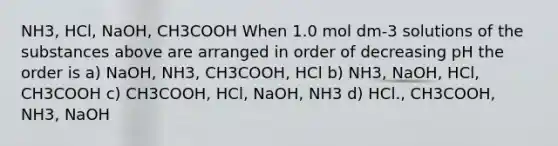 NH3, HCl, NaOH, CH3COOH When 1.0 mol dm-3 solutions of the substances above are arranged in order of decreasing pH the order is a) NaOH, NH3, CH3COOH, HCl b) NH3, NaOH, HCl, CH3COOH c) CH3COOH, HCl, NaOH, NH3 d) HCl., CH3COOH, NH3, NaOH