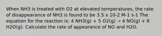 When NH3 is treated with O2 at elevated temperatures, the rate of disappearance of NH3 is found to be 3.5 x 10-2 M-1 s-1 The equation for the reaction is: 4 NH3(g) + 5 O2(g) ➝ 4 NO(g) + 6 H2O(g). Calculate the rate of appearance of NO and H2O.