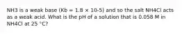 NH3 is a weak base (Kb = 1.8 × 10-5) and so the salt NH4Cl acts as a weak acid. What is the pH of a solution that is 0.058 M in NH4Cl at 25 °C?