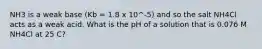 NH3 is a weak base (Kb = 1.8 x 10^-5) and so the salt NH4Cl acts as a weak acid. What is the pH of a solution that is 0.076 M NH4Cl at 25 C?