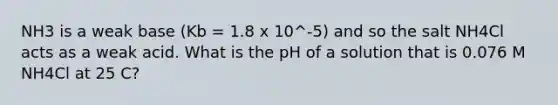 NH3 is a weak base (Kb = 1.8 x 10^-5) and so the salt NH4Cl acts as a weak acid. What is the pH of a solution that is 0.076 M NH4Cl at 25 C?