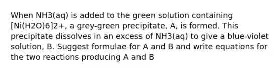 When NH3(aq) is added to the green solution containing [Ni(H2O)6]2+, a grey-green precipitate, A, is formed. This precipitate dissolves in an excess of NH3(aq) to give a blue-violet solution, B. Suggest formulae for A and B and write equations for the two reactions producing A and B