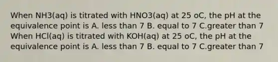 When NH3(aq) is titrated with HNO3(aq) at 25 oC, the pH at the equivalence point is A. less than 7 B. equal to 7 C.greater than 7 When HCl(aq) is titrated with KOH(aq) at 25 oC, the pH at the equivalence point is A. less than 7 B. equal to 7 C.greater than 7