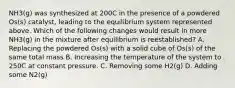 NH3(g) was synthesized at 200C in the presence of a powdered Os(s) catalyst, leading to the equilibrium system represented above. Which of the following changes would result in more NH3(g) in the mixture after equilibrium is reestablished? A. Replacing the powdered Os(s) with a solid cube of Os(s) of the same total mass B. Increasing the temperature of the system to 250C at constant pressure. C. Removing some H2(g) D. Adding some N2(g)