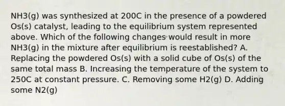 NH3(g) was synthesized at 200C in the presence of a powdered Os(s) catalyst, leading to the equilibrium system represented above. Which of the following changes would result in more NH3(g) in the mixture after equilibrium is reestablished? A. Replacing the powdered Os(s) with a solid cube of Os(s) of the same total mass B. Increasing the temperature of the system to 250C at constant pressure. C. Removing some H2(g) D. Adding some N2(g)