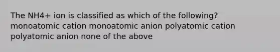 The NH4+ ion is classified as which of the following? monoatomic cation monoatomic anion polyatomic cation polyatomic anion none of the above