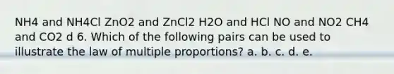 NH4 and NH4Cl ZnO2 and ZnCl2 H2O and HCl NO and NO2 CH4 and CO2 d 6. Which of the following pairs can be used to illustrate the law of multiple proportions? a. b. c. d. e.