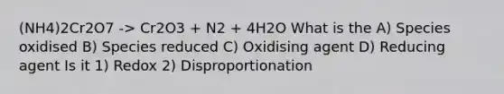 (NH4)2Cr2O7 -> Cr2O3 + N2 + 4H2O What is the A) Species oxidised B) Species reduced C) Oxidising agent D) Reducing agent Is it 1) Redox 2) Disproportionation