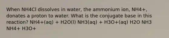 When NH4Cl dissolves in water, the ammonium ion, NH4+, donates a proton to water. What is the conjugate base in this reaction? NH4+(aq) + H2O(l) NH3(aq) + H3O+(aq) H2O NH3 NH4+ H3O+