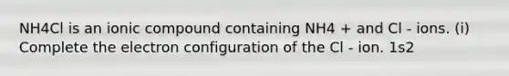 NH4Cl is an ionic compound containing NH4 + and Cl - ions. (i) Complete the electron configuration of the Cl - ion. 1s2