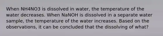 When NH4NO3 is dissolved in water, the temperature of the water decreases. When NaNOH is dissolved in a separate water sample, the temperature of the water increases. Based on the observations, it can be concluded that the dissolving of what?