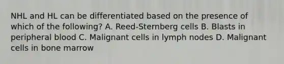 NHL and HL can be differentiated based on the presence of which of the following? A. Reed-Sternberg cells B. Blasts in peripheral blood C. Malignant cells in lymph nodes D. Malignant cells in bone marrow